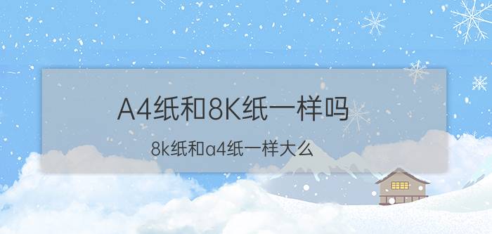 A4纸和8K纸一样吗 8k纸和a4纸一样大么？